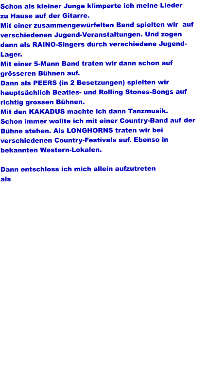 Schon als kleiner Junge klimperte ich meine Lieder zu Hause auf der Gitarre. Mit einer zusammengewürfelten Band spielten wir  auf verschiedenen Jugend-Veranstaltungen. Und zogen dann als RAINO-Singers durch verschiedene Jugend- Lager. Mit einer 5-Mann Band traten wir dann schon auf grösseren Bühnen auf. Dann als PEERS (in 2 Besetzungen) spielten wir hauptsächlich Beatles- und Rolling Stones-Songs auf richtig grossen Bühnen. Mit den KAKADUS machte ich dann Tanzmusik. Schon immer wollte ich mit einer Country-Band auf der  Bühne stehen. Als LONGHORNS traten wir bei verschiedenen Country-Festivals auf. Ebenso in bekannten Western-Lokalen.  Dann entschloss ich mich allein aufzutreten  als Sausewind